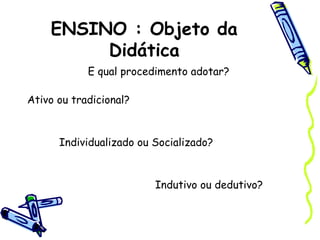 ENSINO : Objeto da
Didática
E qual procedimento adotar?
Ativo ou tradicional?
Individualizado ou Socializado?
Indutivo ou dedutivo?
 
