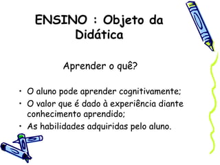 ENSINO : Objeto da
Didática
Aprender o quê?
• O aluno pode aprender cognitivamente;
• O valor que é dado à experiência diante
conhecimento aprendido;
• As habilidades adquiridas pelo aluno.
 