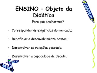 ENSINO : Objeto da
Didática
Para que ensinarmos?
• Corresponder às exigências do mercado;
• Beneficiar o desenvolvimento pessoal;
• Desenvolver as relações pessoais;
• Desenvolver a capacidade de decidir.
 
