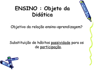 ENSINO : Objeto da
Didática
Objetivo da relação ensino-aprendizagem?
Substituição de hábitos passividade para os
de participação.
 