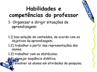 Habilidades e
competências do professor
1- Organizar e dirigir situações de
aprendizagem:
1.1) boa seleção de conteúdos, de acordo com os
objetivos da aprendizagem;
1.2) trabalhar a partir das representações dos
alunos;
1.3) trabalhar com os obstáculos;
1.4) planejar seqüência didática;
1.5) envolver os alunos em atividades de pesquisa.
 