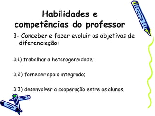 Habilidades e
competências do professor
3- Conceber e fazer evoluir os objetivos de
diferenciação:
3.1) trabalhar a heterogeneidade;
3.2) fornecer apoio integrado;
3.3) desenvolver a cooperação entre os alunos.
 