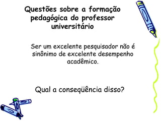 Questões sobre a formação
pedagógica do professor
universitário
Ser um excelente pesquisador não é
sinônimo de excelente desempenho
acadêmico.
Qual a conseqüência disso?
 