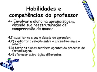 Habilidades e
competências do professor
4- Envolver o aluno na aprendizagem,
visando sua reestruturação de
compreensão de mundo:
4.1) suscitar no aluno o desejo de aprender;
4.2) explicitar a relação entre a aprendizagem e o
saber;
4.3) fazer os alunos sentirem agentes do processo de
aprendizagem;
4.4) oferecer estratégias diferentes.
 