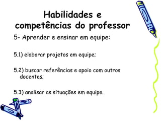 Habilidades e
competências do professor
5- Aprender e ensinar em equipe:
5.1) elaborar projetos em equipe;
5.2) buscar referências e apoio com outros
docentes;
5.3) analisar as situações em equipe.
 
