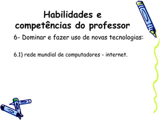 Habilidades e
competências do professor
6- Dominar e fazer uso de novas tecnologias:
6.1) rede mundial de computadores - internet.
 