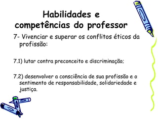 Habilidades e
competências do professor
7- Vivenciar e superar os conflitos éticos da
profissão:
7.1) lutar contra preconceito e discriminação;
7.2) desenvolver a consciência de sua profissão e o
sentimento de responsabilidade, solidariedade e
justiça.
 