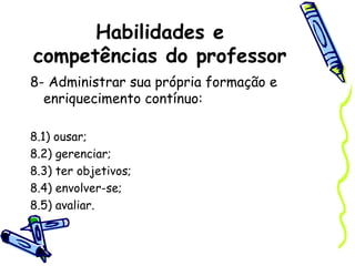 Habilidades e
competências do professor
8- Administrar sua própria formação e
enriquecimento contínuo:
8.1) ousar;
8.2) gerenciar;
8.3) ter objetivos;
8.4) envolver-se;
8.5) avaliar.
 