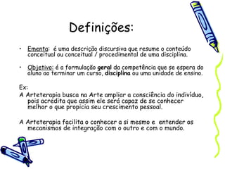 Definições:
• Ementa: é uma descrição discursiva que resume o conteúdo
conceitual ou conceitual / procedimental de uma disciplina.
• Objetivo: é a formulação geral da competência que se espera do
aluno ao terminar um curso, disciplina ou uma unidade de ensino.
Ex:
A Arteterapia busca na Arte ampliar a consciência do indivíduo,
pois acredita que assim ele será capaz de se conhecer
melhor o que propicia seu crescimento pessoal.
A Arteterapia facilita o conhecer a si mesmo e entender os
mecanismos de integração com o outro e com o mundo.
 
