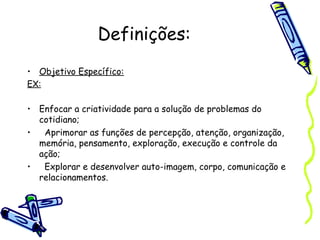 Definições:
• Objetivo Específico:
EX:
• Enfocar a criatividade para a solução de problemas do
cotidiano; 
• Aprimorar as funções de percepção, atenção, organização,
memória, pensamento, exploração, execução e controle da
ação;
• Explorar e desenvolver auto-imagem, corpo, comunicação e
relacionamentos.
 
