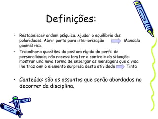 Definições:
• Restabelecer ordem psíquica. Ajudar o equilíbrio das
polaridades. Abrir porta para interiorização Mandala
geométrica.
• Trabalhar a questões da postura rígida do perfil de
personalidade; não necessitam ter o controle da situação;
mostrar uma nova forma de enxergar as mensagens que a vida
lhe traz com o elemento surpresa desta atividade Tinta
• Conteúdo: são os assuntos que serão abordados no
decorrer da disciplina.
 