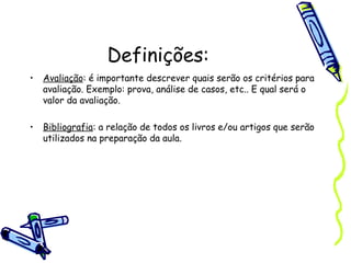 Definições:
• Avaliação: é importante descrever quais serão os critérios para
avaliação. Exemplo: prova, análise de casos, etc.. E qual será o
valor da avaliação.
• Bibliografia: a relação de todos os livros e/ou artigos que serão
utilizados na preparação da aula.
 