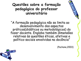 Questões sobre a formação
pedagógica do professor
universitário
“A formação pedagógica não se limita ao
desenvolvimento dos aspectos
práticos(didáticos ou metodológicos) do
fazer docente. Engloba também dimensões
relativas às questões éticas, afetivas e
político-sociais envolvidas na docência”
(Pachane,2003)
 