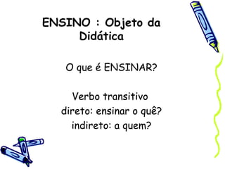 ENSINO : Objeto da
Didática
O que é ENSINAR?
Verbo transitivo
direto: ensinar o quê?
indireto: a quem?
 