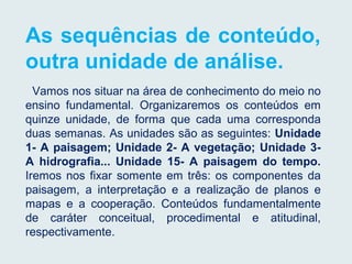 As sequências de conteúdo,
outra unidade de análise.
Vamos nos situar na área de conhecimento do meio no
ensino fundamental. Organizaremos os conteúdos em
quinze unidade, de forma que cada uma corresponda
duas semanas. As unidades são as seguintes: Unidade
1- A paisagem; Unidade 2- A vegetação; Unidade 3-
A hidrografia... Unidade 15- A paisagem do tempo.
Iremos nos fixar somente em três: os componentes da
paisagem, a interpretação e a realização de planos e
mapas e a cooperação. Conteúdos fundamentalmente
de caráter conceitual, procedimental e atitudinal,
respectivamente.
 