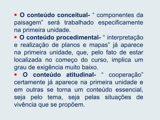  O conteúdo conceitual- “ componentes da
paisagem” será trabalhado especificamente
na primeira unidade.
 O conteúdo procedimental- “ interpretação
e realização de planos e mapas” já aparece
na primeira unidade, que, pelo fato de estar
localizada no começo do curso, implica um
grau de exigência muito baixo.
 O conteúdo atitudinal- “ cooperação”
certamente já aparece na primeira unidade e
em outras se torna um conteúdo essencial,
seja pelo tema, seja pelas situações de
vivência que se propõem.
 