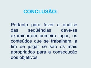 CONCLUSÃO:
Portanto para fazer a análise
das seqüências deve-se
examinar,em primeiro lugar, os
conteúdos que se trabalham, a
fim de julgar se são os mais
apropriados para a consecução
dos objetivos.
 
