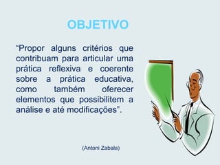 OBJETIVO
“Propor alguns critérios que
contribuam para articular uma
prática reflexiva e coerente
sobre a prática educativa,
como também oferecer
elementos que possibilitem a
análise e até modificações”.
(Antoni Zabala)
 