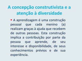 A concepção construtivista e a
atenção à diversidade
 A aprendizagem é uma construção
pessoal que cada menino (a)
realizam graças à ajuda que recebem
de outras pessoas. Esta construção
implica a contribuição por parte da
pessoa que aprende, de seu
interesse e disponibilidade, de seus
conhecimentos prévios e de sua
experiência.
 