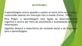A aprendizagem ocorre quando o sujeito se torna ativo no processo,
construindo saberes em interação com o mundo (Freire, 1996);
Para Piaget, a aprendizagem está ligada ao desenvolvimento
cognitivo e ocorre por meio da assimilação e acomodação de novas
informações.
Vygotsky destaca a importância do contexto social e da linguagem
para a aprendizagem.
Aprendizagem
 