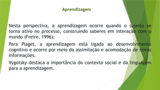 Nesta perspectiva, a aprendizagem ocorre quando o sujeito se
torna ativo no processo, construindo saberes em interação com o
mundo (Freire, 1996);
Para Piaget, a aprendizagem está ligada ao desenvolvimento
cognitivo e ocorre por meio da assimilação e acomodação de novas
informações.
Vygotsky destaca a importância do contexto social e da linguagem
para a aprendizagem.
Aprendizagem
 