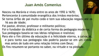 Nasceu na Morávia e viveu entre os anos de 1592 à 1670;
Pertencente à comunidade evangélica dos irmãos morávios;
Se torna órfão de pai muito cedo e tem sua educação negada até os
16 aos de idade;
Foi pastor, diretor, professor e militante político;
Foi o fundador da didática e de certa forma da pedagogia moderna;
Sua pedagogia baseia-se nas ideias religiosas e realistas;
Para ele o fim último da educação é a felicidade eterna, a salvação,
e para tanto sua pedagogia não poderia pautar-se em um credo,
mas antes de tudo em uma relação íntima com Deus;
Os fins resumem-se portanto no saber, na virtude e na piedade.
Juan Amós Comenius
 