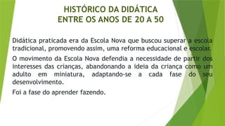 HISTÓRICO DA DIDÁTICA
ENTRE OS ANOS DE 20 A 50
Didática praticada era da Escola Nova que buscou superar a escola
tradicional, promovendo assim, uma reforma educacional e escolar.
O movimento da Escola Nova defendia a necessidade de partir dos
interesses das crianças, abandonando a ideia da criança como um
adulto em miniatura, adaptando-se a cada fase do seu
desenvolvimento.
Foi a fase do aprender fazendo.
 