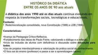 HISTÓRICO DA DIDÁTICA
ENTRE OS ANOS DE 90 aos atuais
A didática dos anos 1990 até os dias atuais continua evoluindo em
resposta às transformações sociais, tecnológicas e educacionais.
Contexto:
• Redemocratização consolidada, nova Constituição (1988) e LDB (1996).
Características:
•Avanço da Pedagogia Crítico-Reflexiva.
•Fortalecimento das ideias de Paulo Freire, valorizando o diálogo e a reflexão.
•Início da inclusão de alunos com deficiência e discussão sobre educação para
todos.
•Uso de projetos interdisciplinares e valorização da prática social do conhecimento.
•O foco sai do ensino (professor) e passa a ser a aprendizagem (aluno)
 