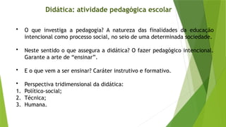 Didática: atividade pedagógica escolar
• O que investiga a pedagogia? A natureza das finalidades da educação
intencional como processo social, no seio de uma determinada sociedade.
• Neste sentido o que assegura a didática? O fazer pedagógico intencional.
Garante a arte de “ensinar”.
• E o que vem a ser ensinar? Caráter instrutivo e formativo.
• Perspectiva tridimensional da didática:
1. Político-social;
2. Técnica;
3. Humana.
 