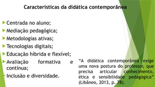  Centrada no aluno;
 Mediação pedagógica;
 Metodologias ativas;
 Tecnologias digitais;
 Educação híbrida e flexível;
 Avaliação formativa e
contínua;
 Inclusão e diversidade.
Características da didática contemporânea
“A didática contemporânea exige
uma nova postura do professor, que
precisa articular conhecimento,
ética e sensibilidade pedagógica”
(Libâneo, 2013, p. 78).
 