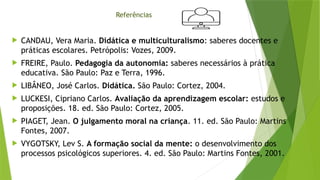 Referências
 CANDAU, Vera Maria. Didática e multiculturalismo: saberes docentes e
práticas escolares. Petrópolis: Vozes, 2009.
 FREIRE, Paulo. Pedagogia da autonomia: saberes necessários à prática
educativa. São Paulo: Paz e Terra, 1996.
 LIBÂNEO, José Carlos. Didática. São Paulo: Cortez, 2004.
 LUCKESI, Cipriano Carlos. Avaliação da aprendizagem escolar: estudos e
proposições. 18. ed. São Paulo: Cortez, 2005.
 PIAGET, Jean. O julgamento moral na criança. 11. ed. São Paulo: Martins
Fontes, 2007.
 VYGOTSKY, Lev S. A formação social da mente: o desenvolvimento dos
processos psicológicos superiores. 4. ed. São Paulo: Martins Fontes, 2001.
 