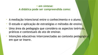 ✅ em síntese:
A didática pode ser compreendida como:
• A mediação intencional entre o conhecimento e o aluno;
• O estudo e aplicação de estratégias e métodos de ensino;
• Uma área da pedagogia que considera os aspectos teóricos,
práticos e contextuais do ato de ensinar.
• Intenções educativas interconectadas ao contexto pedagógico
em que se insere.
 