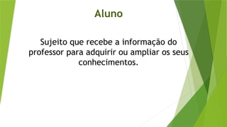 Aluno
Sujeito que recebe a informação do
professor para adquirir ou ampliar os seus
conhecimentos.
 