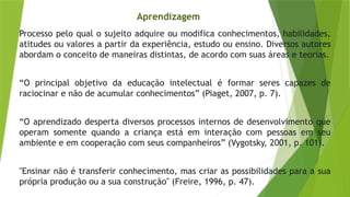 Aprendizagem
Processo pelo qual o sujeito adquire ou modifica conhecimentos, habilidades,
atitudes ou valores a partir da experiência, estudo ou ensino. Diversos autores
abordam o conceito de maneiras distintas, de acordo com suas áreas e teorias.
“O principal objetivo da educação intelectual é formar seres capazes de
raciocinar e não de acumular conhecimentos” (Piaget, 2007, p. 7).
“O aprendizado desperta diversos processos internos de desenvolvimento que
operam somente quando a criança está em interação com pessoas em seu
ambiente e em cooperação com seus companheiros” (Vygotsky, 2001, p. 101).
"Ensinar não é transferir conhecimento, mas criar as possibilidades para a sua
própria produção ou a sua construção" (Freire, 1996, p. 47).
 