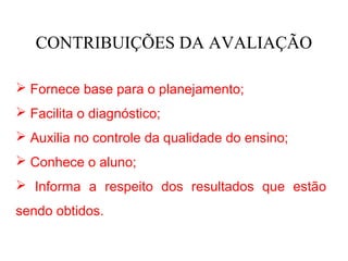 CONTRIBUIÇÕES DA AVALIAÇÃO

 Fornece base para o planejamento;
 Facilita o diagnóstico;
 Auxilia no controle da qualidade do ensino;
 Conhece o aluno;
 Informa a respeito dos resultados que estão
sendo obtidos.
 