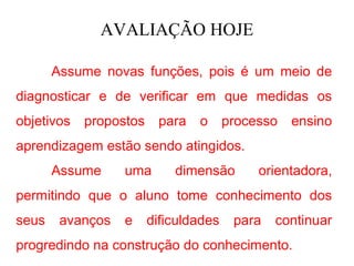 AVALIAÇÃO HOJE

       Assume novas funções, pois é um meio de
diagnosticar e de verificar em que medidas os
objetivos   propostos    para   o      processo   ensino
aprendizagem estão sendo atingidos.
       Assume     uma       dimensão        orientadora,
permitindo que o aluno tome conhecimento dos
seus    avanços   e     dificuldades    para   continuar
progredindo na construção do conhecimento.
 