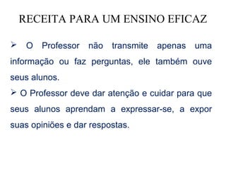 RECEITA PARA UM ENSINO EFICAZ

    O   Professor   não   transmite   apenas   uma
informação ou faz perguntas, ele também ouve
seus alunos.
 O Professor deve dar atenção e cuidar para que
seus alunos aprendam a expressar-se, a expor
suas opiniões e dar respostas.
 