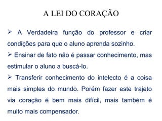 A LEI DO CORAÇÃO

 A Verdadeira função do professor e criar
condições para que o aluno aprenda sozinho.
 Ensinar de fato não é passar conhecimento, mas
estimular o aluno a buscá-lo.
 Transferir conhecimento do intelecto é a coisa
mais simples do mundo. Porém fazer este trajeto
via coração é bem mais difícil, mais também é
muito mais compensador.
 