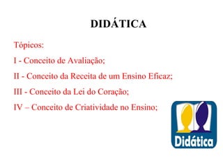 DIDÁTICA
Tópicos:
I - Conceito de Avaliação;
II - Conceito da Receita de um Ensino Eficaz;
III - Conceito da Lei do Coração;
IV – Conceito de Criatividade no Ensino;
 