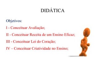 DIDÁTICA

Objetivos:
I - Conceituar Avaliação;
II - Conceituar Receita de um Ensino Eficaz;
III - Conceituar Lei do Coração;
IV – Conceituar Criatividade no Ensino;
 