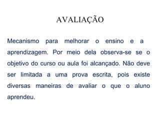 AVALIAÇÃO

Mecanismo    para   melhorar   o   ensino   e   a
aprendizagem. Por meio dela observa-se se o
objetivo do curso ou aula foi alcançado. Não deve
ser limitada a uma prova escrita, pois existe
diversas maneiras de avaliar o que o aluno
aprendeu.
 