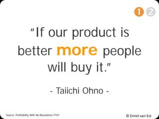 © Emiel van Est
“If our product is
better more people
will buy it.”
- Taiichi Ohno -
Source: Profitability With No Boundaries P101

 