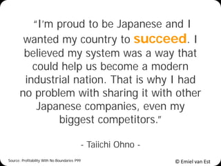 © Emiel van Est
“I’m proud to be Japanese and I
wanted my country to succeed. I
believed my system was a way that
could help us become a modern
industrial nation. That is why I had
no problem with sharing it with other
Japanese companies, even my
biggest competitors.”
- Taiichi Ohno -
Source: Profitability With No Boundaries P99
 