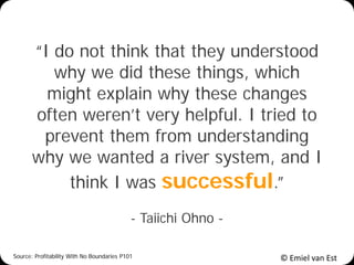 © Emiel van Est
“I do not think that they understood
why we did these things, which
might explain why these changes
often weren’t very helpful. I tried to
prevent them from understanding
why we wanted a river system, and I
think I was successful.”
- Taiichi Ohno -
Source: Profitability With No Boundaries P101
 