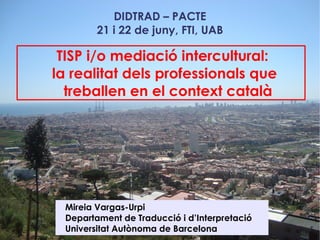 DIDTRAD – PACTE
        21 i 22 de juny, FTI, UAB

 TISP i/o mediació intercultural:
la realitat dels professionals que
  treballen en el context català




 Mireia Vargas-Urpi
 Departament de Traducció i d’Interpretació
 Universitat Autònoma de Barcelona
 
