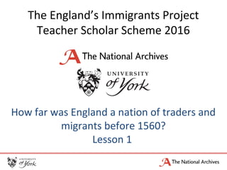 The England’s Immigrants Project
Teacher Scholar Scheme 2016
How far was England a nation of traders and
migrants before 1560?
Lesson 1
 
