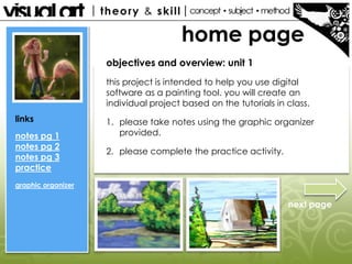 home page
links
notes pg 1
notes pg 2
notes pg 3
practice
graphic organizer
objectives and overview: unit 1
this project is intended to help you use digital
software as a painting tool. you will create an
individual project based on the tutorials in class.
1. please take notes using the graphic organizer
provided.
2. please complete the practice activity.
next page
 