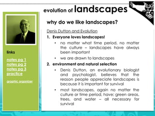 evolution of landscapes
why do we like landscapes?
Denis Dutton and Evolution
1. Everyone loves landscapes!
• no matter what time period, no matter
the culture – landscapes have always
been important
• we are drawn to landscapes
2. environment and natural selection
• Denis Dutton, an evolutionary biologist
and psychologist, believes that the
reason people appreciate landscapes is
because it is important for survival
• most landscapes, again no matter the
culture or time period, have: green areas,
trees, and water – all necessary for
survival
links
notes pg 1
notes pg 2
notes pg 3
practice
graphic organizer
 