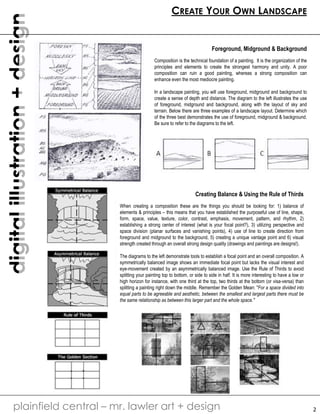 digital illustration + design 
CREATE YOUR OWN LANDSCAPE 
plainfield central – mr. lawler art + design 
2 
Foreground, Midground & Background 
Composition is the technical foundation of a painting. It is the organization of the 
principles and elements to create the strongest harmony and unity. A poor 
composition can ruin a good painting, whereas a strong composition can 
enhance even the most mediocre painting. 
In a landscape painting, you will use foreground, midground and background to 
create a sense of depth and distance. The diagram to the left illustrates the use 
of foreground, midground and background, along with the layout of sky and 
terrain. Below there are three examples of a landscape layout. Determine which 
of the three best demonstrates the use of foreground, midground & background. 
Be sure to refer to the diagrams to the left. 
Creating Balance & Using the Rule of Thirds 
When creating a composition these are the things you should be looking for: 1) balance of 
elements & principles – this means that you have established the purposeful use of line, shape, 
form, space, value, texture, color, contrast, emphasis, movement, pattern, and rhythm, 2) 
establishing a strong center of interest (what is your focal point?), 3) utilizing perspective and 
space division (planar surfaces and vanishing points), 4) use of line to create direction from 
foreground and midground to the background, 5) creating a unique vantage point and 6) visual 
strength created through an overall strong design quality (drawings and paintings are designs!). 
The diagrams to the left demonstrate tools to establish a focal point and an overall composition. A 
symmetrically balanced image shows an immediate focal point but lacks the visual interest and 
eye-movement created by an asymmetrically balanced image. Use the Rule of Thirds to avoid 
splitting your painting top to bottom, or side to side in half. It is more interesting to have a low or 
high horizon for instance, with one third at the top, two thirds at the bottom (or visa-versa) than 
splitting a painting right down the middle. Remember the Golden Mean: "For a space divided into 
equal parts to be agreeable and aesthetic, between the smallest and largest parts there must be 
the same relationship as between this larger part and the whole space." 
 