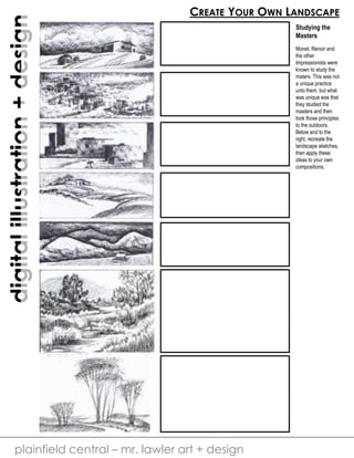 digital illustration + design 
CREATE YOUR OWN LANDSCAPE 
plainfield central – mr. lawler art + design 
Studying the 
Masters 
Monet, Renoir and 
the other 
Impressionists were 
known to study the 
maters. This was not 
a unique practice 
unto them, but what 
was unique was that 
they studied the 
masters and then 
took those principles 
to the outdoors. 
Below and to the 
right, recreate the 
landscape sketches, 
then apply these 
ideas to your own 
compositions. 
 